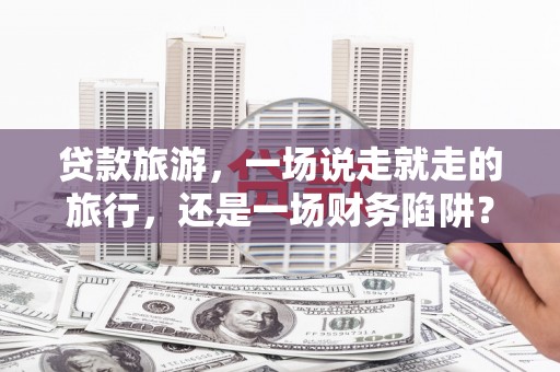 察雅贷款旅游，一场说走就走的旅行，还是一场财务陷阱？