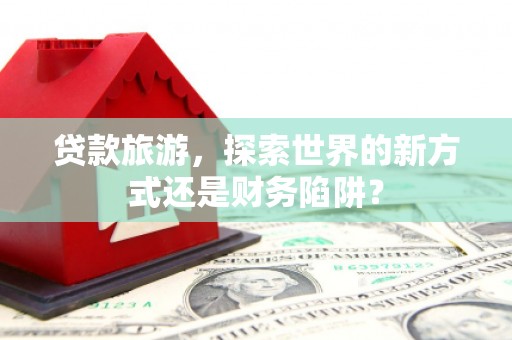 察雅贷款旅游，探索世界的新方式还是财务陷阱？